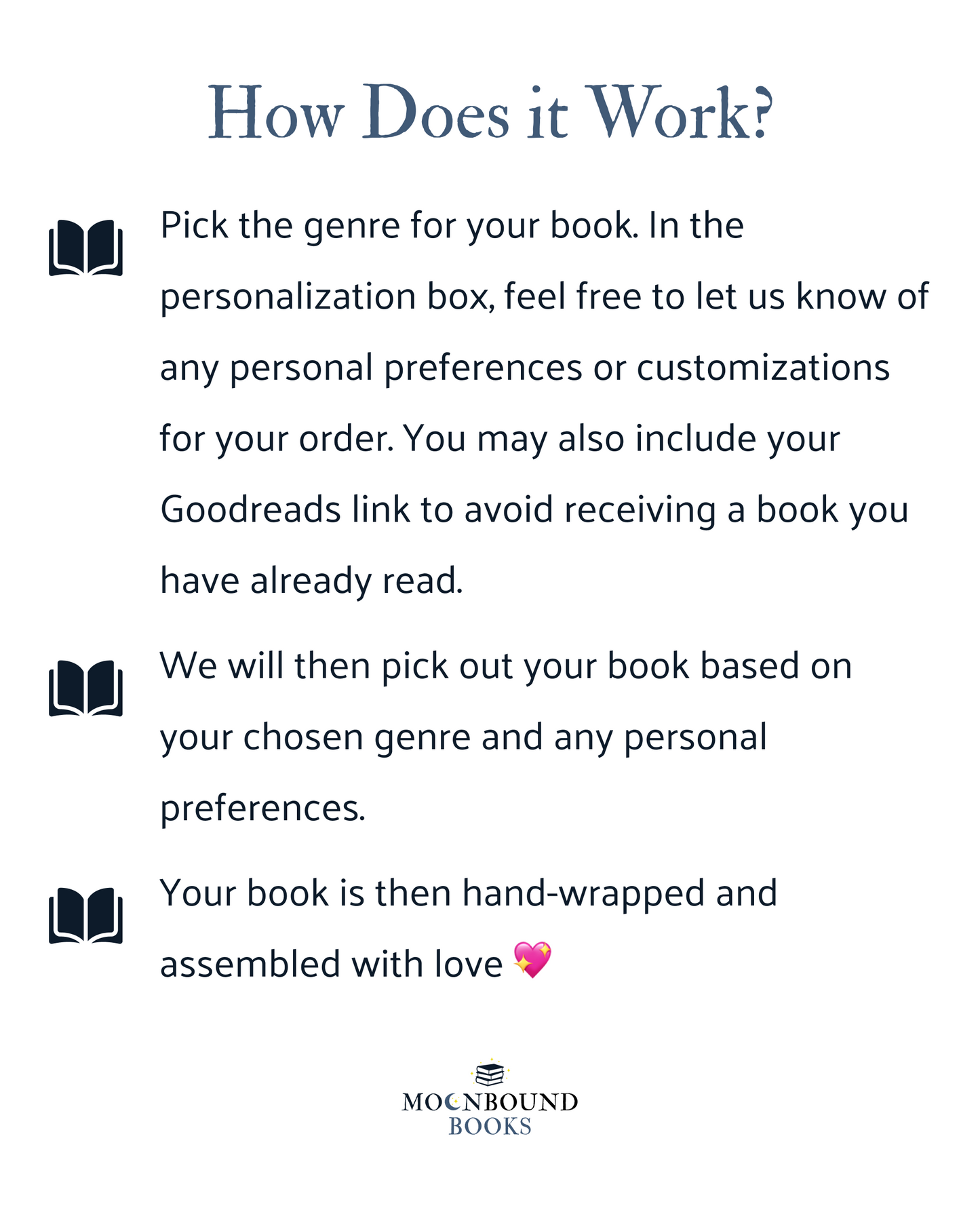 How Does it Work? Pick the genre for your book. In the personalization box, feel free to let us know of any personal preferences or customizations for your order. You may also include your Goodreads link to avoid receiving a book you have already read. We will then pick out your book based on your chosen genre and any personal preferences. Your book is then hand-wrapped and assembled with love.